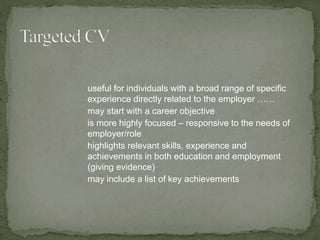 useful for individuals with a broad range of specific 
experience directly related to the employer …… 
may start with a career objective 
is more highly focused – responsive to the needs of 
employer/role 
highlights relevant skills, experience and 
achievements in both education and employment 
(giving evidence) 
may include a list of key achievements 
 