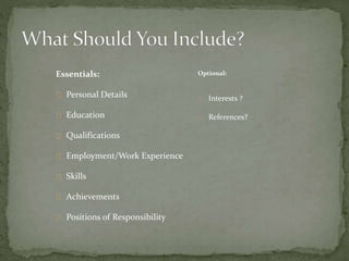 Essentials: 
Personal Details 
Education 
Qualifications 
Employment/Work Experience 
Skills 
Achievements 
Positions of Responsibility 
Optional: 
Interests ? 
References? 
 