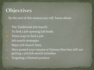 By the end of this session you will know about: 
i. The Traditional Job Search 
ii. To find a job opening/job leads 
iii. Three ways to find a job 
iv. Job search strategies 
v. Major Job Search Sites 
vi. Have posted your resume at Various Sites but still not 
getting a job/Job search mistakes 
vii. Targeting a Desired position 
 