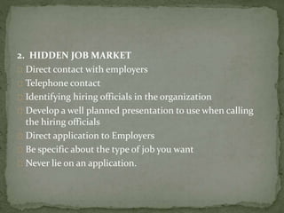 2. HIDDEN JOB MARKET 
Direct contact with employers 
Telephone contact 
Identifying hiring officials in the organization 
Develop a well planned presentation to use when calling 
the hiring officials 
Direct application to Employers 
Be specific about the type of job you want 
Never lie on an application. 
 