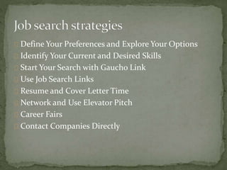 Define Your Preferences and Explore Your Options 
Identify Your Current and Desired Skills 
Start Your Search with Gaucho Link 
Use Job Search Links 
Resume and Cover Letter Time 
Network and Use Elevator Pitch 
Career Fairs 
Contact Companies Directly 
 