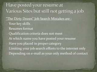 “The Dirty Dozen” Job Search Mistakes are : 
Your key skills 
Resumes format 
Qualification criteria does not meet 
At which name you have posted your resume 
Have you placed in proper category 
Limiting your job search efforts to the internet only 
Depending on e-mail as your only method of contact 
 