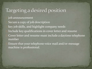job announcement 
Secure a copy of job description 
key job skills, and highlight company needs 
Include key qualifications in cover letter and resume 
Cover letter and resume must include a daytime telephone 
number 
Ensure that your telephone voice mail and/or message 
machine is professional. 
 