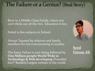 Born in a Middle-Class Family, where you 
can’t think out-of-the-box. Education is key. 
Failed in few subjects in School. 
Always Taunted by relatives and family 
members for not concentrating in studies. 
The Same Failure is now being followed by 
One Million people World Wide in 
Technology & Web developing (Founded 
600th Ranked/Largest website in the world. 
Syed 
Faizan Ali 
 