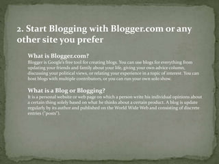 2. Start Blogging with Blogger.com or any 
other site you prefer 
What is Blogger.com? 
Blogger is Google’s free tool for creating blogs. You can use blogs for everything from 
updating your friends and family about your life, giving your own advice column, 
discussing your political views, or relating your experience in a topic of interest. You can 
host blogs with multiple contributors, or you can run your own solo show. 
What is a Blog or Blogging? 
It is a personal website or web page on which a person write his individual opinions about 
a certain thing solely based on what he thinks about a certain product. A blog is update 
regularly by its author and published on the World Wide Web and consisting of discrete 
entries ("posts"). 
 