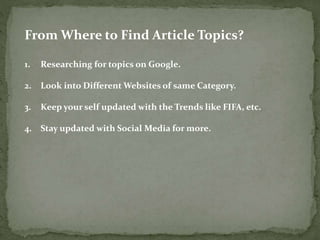 From Where to Find Article Topics? 
1. Researching for topics on Google. 
2. Look into Different Websites of same Category. 
3. Keep your self updated with the Trends like FIFA, etc. 
4. Stay updated with Social Media for more. 
 