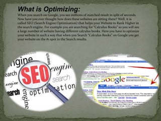 What is Optimizing: 
When you search on Google, you see millions of matched result in split of seconds. 
Now have you ever thought how does these websites are sitting there? Well, it is 
called SEO (Search Engine Optimization) that helps your Website to Rank Higher in 
the search engine. For example you are searching for “Calculus Books” so you will see 
a large number of website having different calculus books. Here you have to optimize 
your website in such a way that when you Search “Calculus Books” on Google you get 
your website on the #1 spot in the Search results. 
 