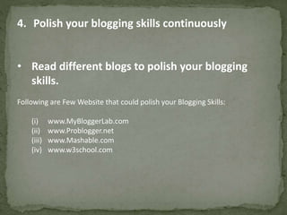 4. Polish your blogging skills continuously 
• Read different blogs to polish your blogging 
skills. 
Following are Few Website that could polish your Blogging Skills: 
(i) www.MyBloggerLab.com 
(ii) www.Problogger.net 
(iii) www.Mashable.com 
(iv) www.w3school.com 
 