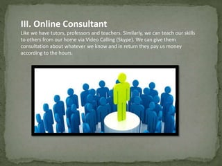 III. Online Consultant 
Like we have tutors, professors and teachers. Similarly, we can teach our skills 
to others from our home via Video Calling (Skype). We can give them 
consultation about whatever we know and in return they pay us money 
according to the hours. 
 