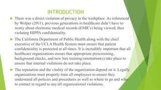 INTRODUCTION
 There was a direct violation of privacy in the workplace. As referenced
by Wolper (2011), previous generations in healthcare didn’t have to
worry about electronic medical records (EMR’s) being viewed, thus
violating HIPPA confidentiality.
 The California Department of Public Health along with the chief
executive of the UCLA Health System must ensure that patient
confidentiality is protected at all times. It is incredibly important that all
healthcare organizations ensure that appropriate prescreening,
background checks, and new hire training/orientation(s) take place to
ensure that internal violations do not take place.
 The reputation and the vitality of the organization depend on it. Legally
organizations must properly train all employees to ensure they
understand all policies and procedures as well as where to go and who
to contact in regard to any/all organizational violations.
 