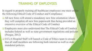 TRAINING OF EMPLOYEES
In regard to properly training all healthcare employees one must utilize
the following Ethical Code of Conduct and Compliance:
 All new hires will attend a mandatory new hire orientation where
they will complete all new hire paperwork thus being provided an
extensive overview of the Ethical Code of Conduct
 Employees must also understand that The Ethical Code of Conduct
includes federal as well as state government regulations and policies
(Pozgar, 2012)
 UCLA Hospital Staff will launch a Code of Ethics team to ensure
that all staff members are following both internal as well as state
mandated policies.
 