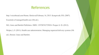 References
http://voicethread.com/#home. Retrieved February 16, 2015. Kongstvedt, P.R. (2007).
Essentials of managed health care (5th ed.).
MA: Jones and Bartlett Publishers. ISBN: 139780763739836. Pozgar, G. D. (2012).
Wolper, L.F. (2011). Health care administration: Managing organized delivery systems (5th
ed.). Boston: Jones and Bartlett.
 