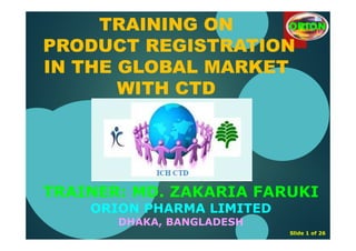TRAINER: MD. ZAKARIA FARUKI
ORION PHARMA LIMITED
DHAKA, BANGLADESH
Slide 1 of 26
TRAINING ON
PRODUCT REGISTRATION
IN THE GLOBAL MARKET
WITH CTD
ORION
 