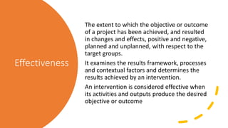 Effectiveness
The extent to which the objective or outcome
of a project has been achieved, and resulted
in changes and eff...