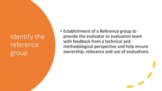Identify the
reference
group
• Establishment of a Reference group to
provide the evaluator or evaluation team
with feedbac...