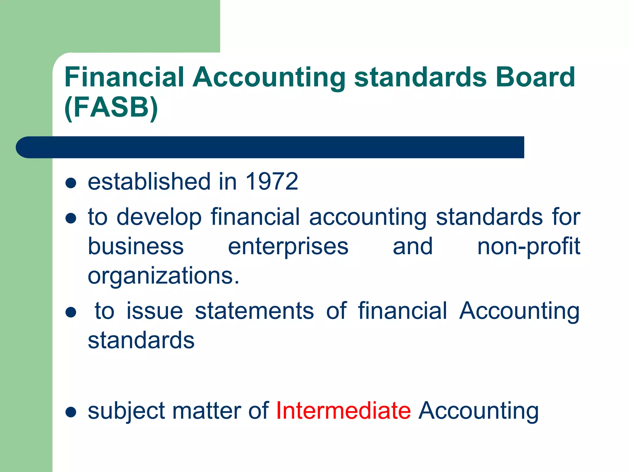 Financial Accounting standards Board
(FASB)
 established in 1972
 to develop financial accounting standards for
business enterprises and non-profit
organizations.
 to issue statements of financial Accounting
standards
 subject matter of Intermediate Accounting
 