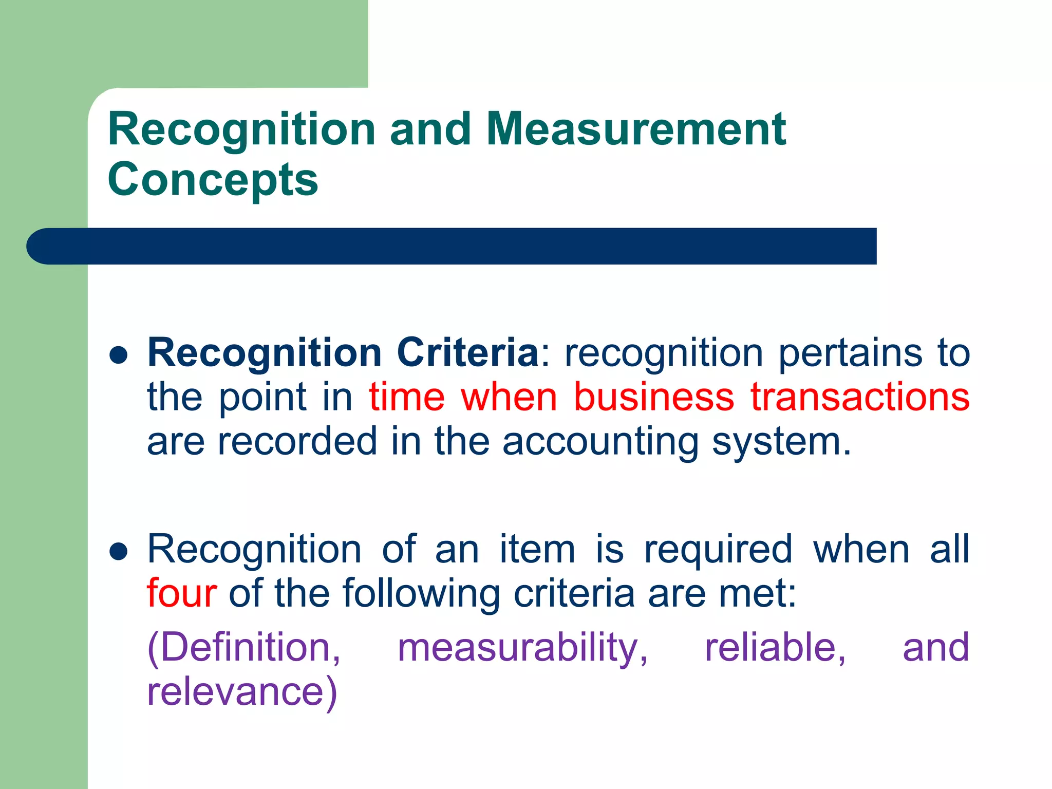 Recognition and Measurement
Concepts
 Recognition Criteria: recognition pertains to
the point in time when business transactions
are recorded in the accounting system.
 Recognition of an item is required when all
four of the following criteria are met:
(Definition, measurability, reliable, and
relevance)
 