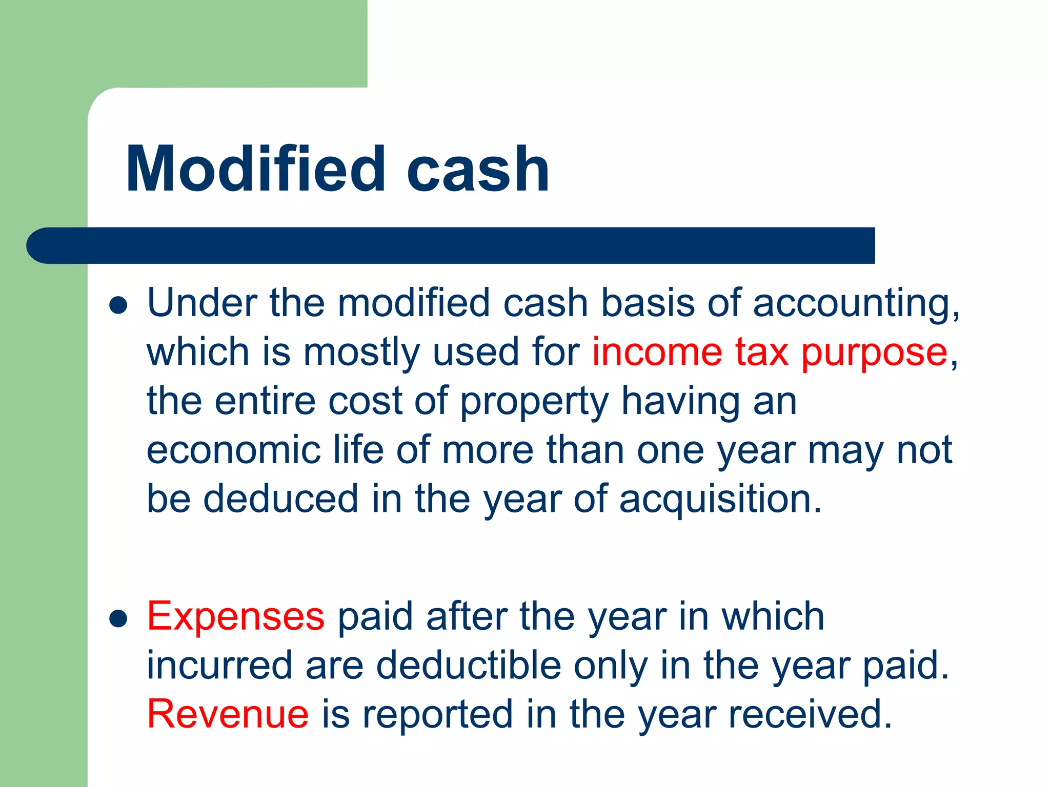 Modified cash
 Under the modified cash basis of accounting,
which is mostly used for income tax purpose,
the entire cost of property having an
economic life of more than one year may not
be deduced in the year of acquisition.
 Expenses paid after the year in which
incurred are deductible only in the year paid.
Revenue is reported in the year received.
 