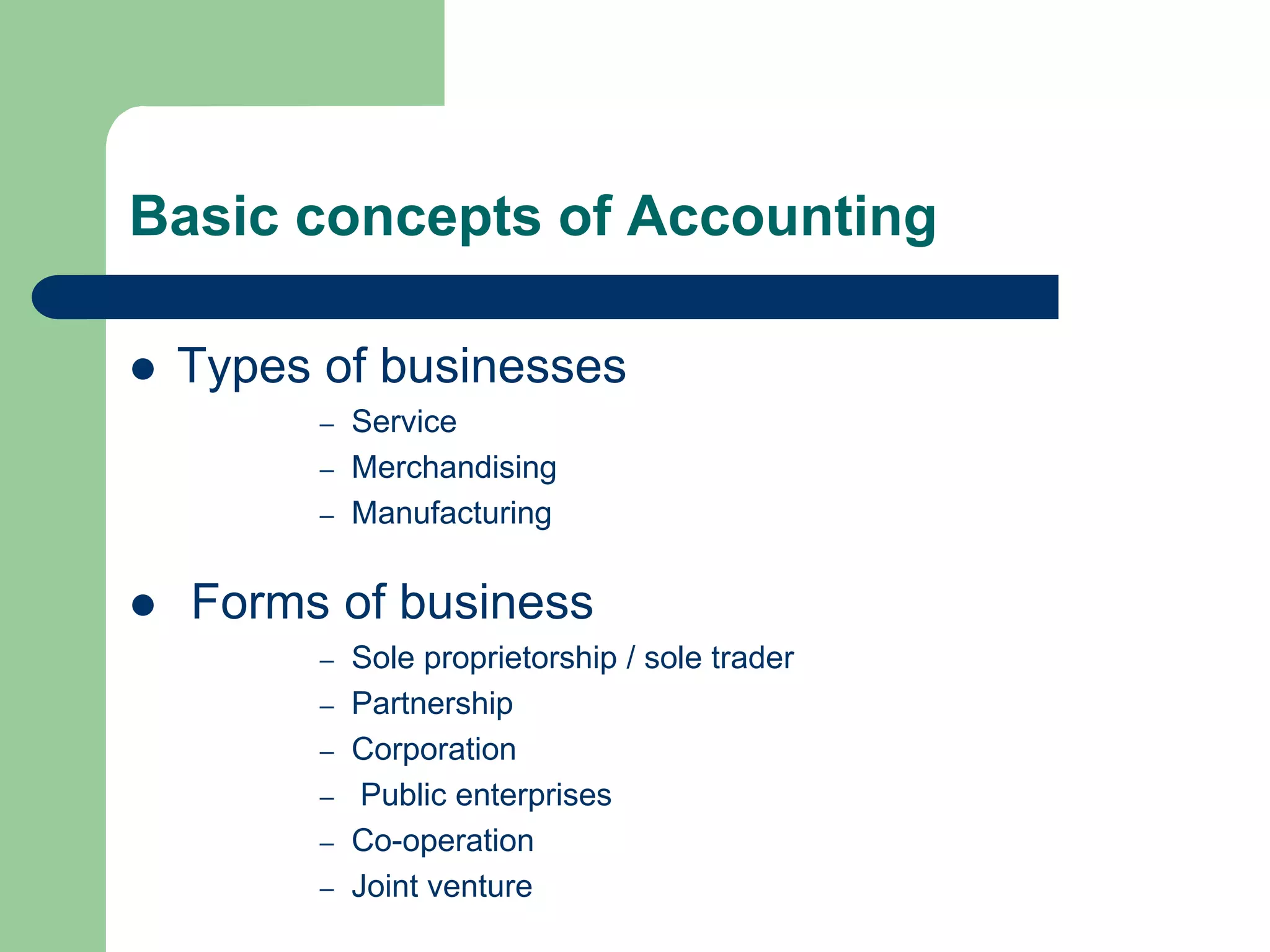 Basic concepts of Accounting
 Types of businesses
– Service
– Merchandising
– Manufacturing
 Forms of business
– Sole proprietorship / sole trader
– Partnership
– Corporation
– Public enterprises
– Co-operation
– Joint venture
 