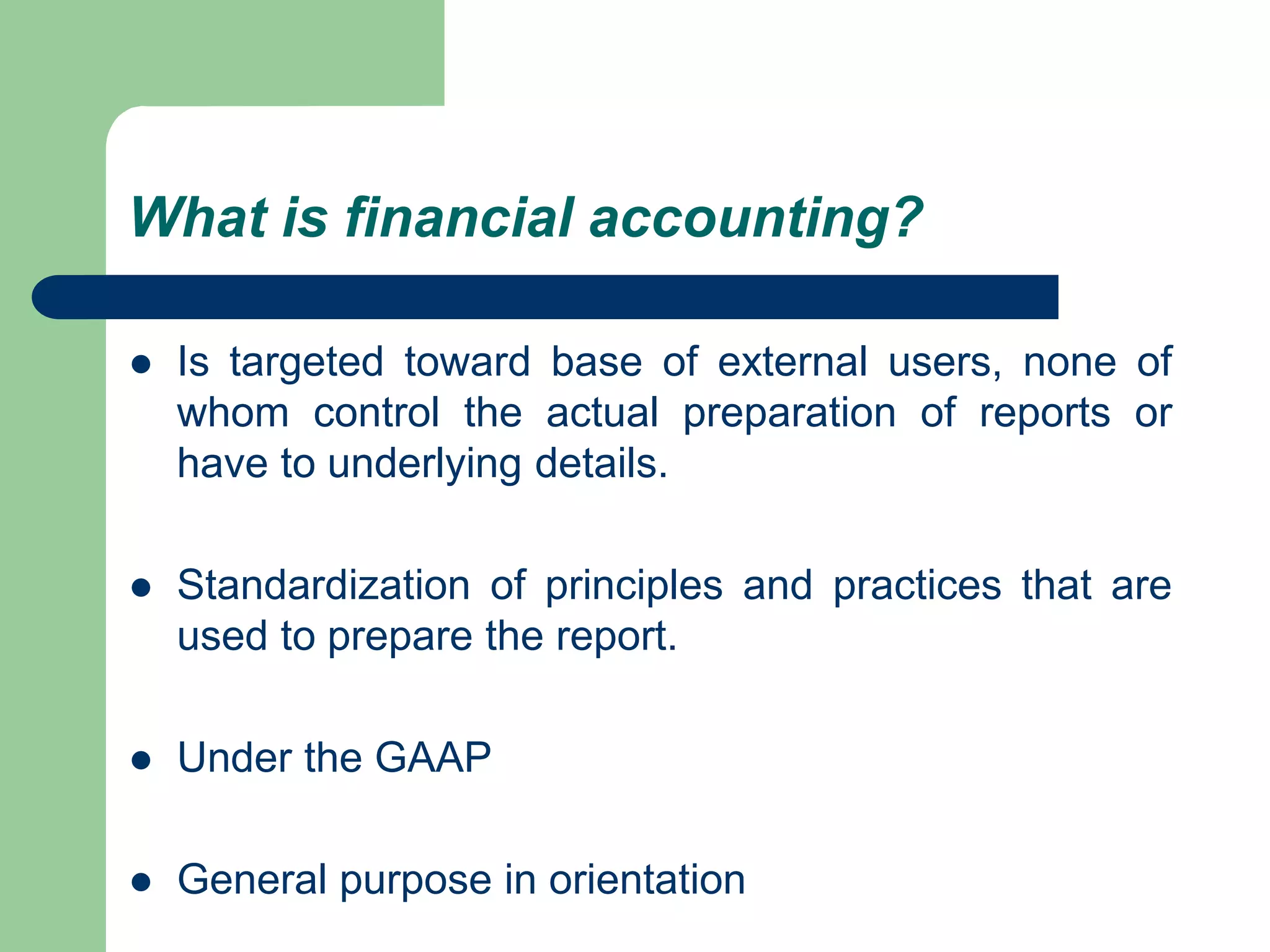 What is financial accounting?
 Is targeted toward base of external users, none of
whom control the actual preparation of reports or
have to underlying details.
 Standardization of principles and practices that are
used to prepare the report.
 Under the GAAP
 General purpose in orientation
 