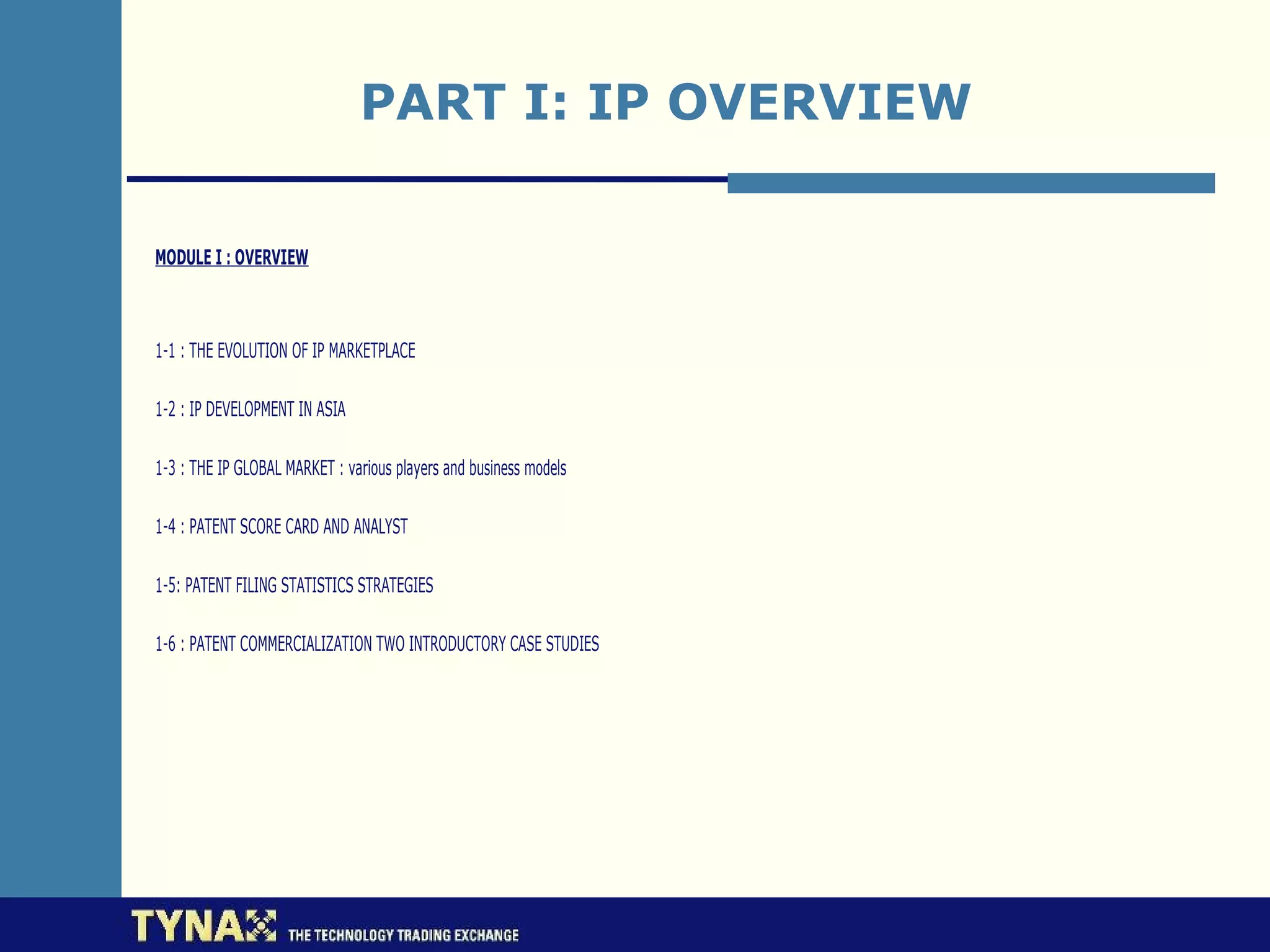 PART I: IP OVERVIEW

MODULE I : OVERVIEW



1-1 : THE EVOLUTION OF IP MARKETPLACE

1-2 : IP DEVELOPMENT IN ASIA

1-3 : THE IP GLOBAL MARKET : various players and business models

1-4 : PATENT SCORE CARD AND ANALYST

1-5: PATENT FILING STATISTICS STRATEGIES

1-6 : PATENT COMMERCIALIZATION TWO INTRODUCTORY CASE STUDIES
 