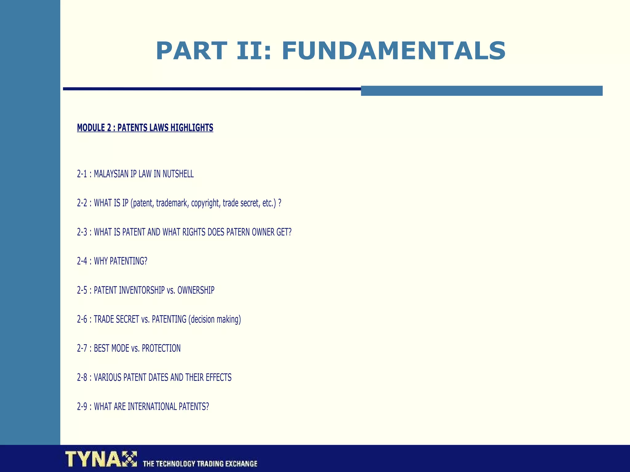 PART II: FUNDAMENTALS

MODULE 2 : PATENTS LAWS HIGHLIGHTS



2-1 : MALAYSIAN IP LAW IN NUTSHELL

2-2 : WHAT IS IP (patent, trademark, copyright, trade secret, etc.) ?

2-3 : WHAT IS PATENT AND WHAT RIGHTS DOES PATERN OWNER GET?

2-4 : WHY PATENTING?

2-5 : PATENT INVENTORSHIP vs. OWNERSHIP

2-6 : TRADE SECRET vs. PATENTING (decision making)

2-7 : BEST MODE vs. PROTECTION

2-8 : VARIOUS PATENT DATES AND THEIR EFFECTS

2-9 : WHAT ARE INTERNATIONAL PATENTS?
 