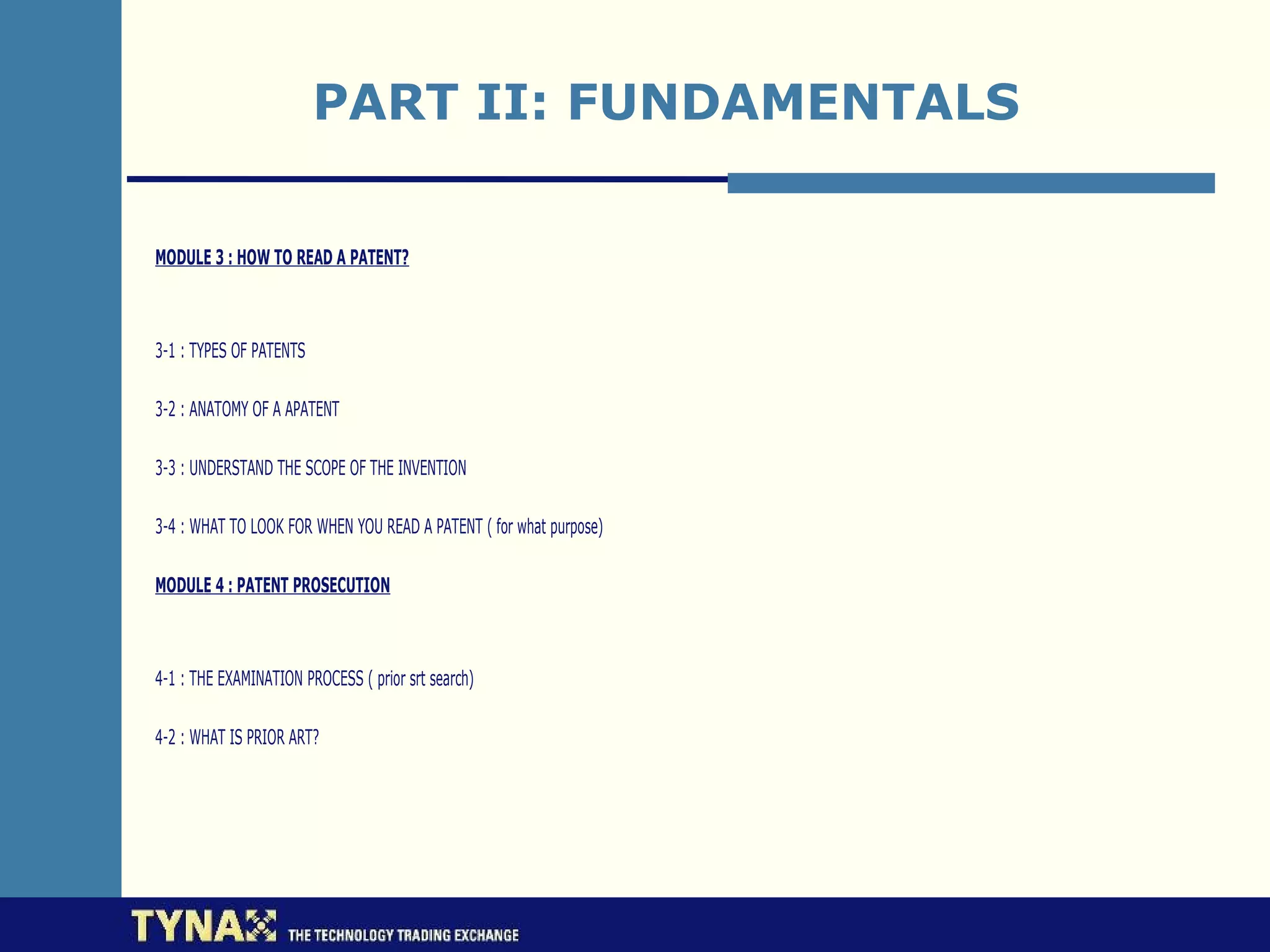 PART II: FUNDAMENTALS

MODULE 3 : HOW TO READ A PATENT?



3-1 : TYPES OF PATENTS

3-2 : ANATOMY OF A APATENT

3-3 : UNDERSTAND THE SCOPE OF THE INVENTION

3-4 : WHAT TO LOOK FOR WHEN YOU READ A PATENT ( for what purpose)

MODULE 4 : PATENT PROSECUTION



4-1 : THE EXAMINATION PROCESS ( prior srt search)

4-2 : WHAT IS PRIOR ART?
 
