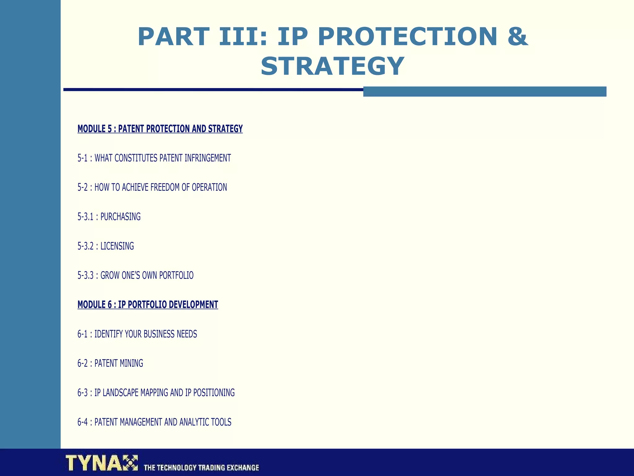 PART III: IP PROTECTION &
                            STRATEGY

MODULE 5 : PATENT PROTECTION AND STRATEGY

5-1 : WHAT CONSTITUTES PATENT INFRINGEMENT

5-2 : HOW TO ACHIEVE FREEDOM OF OPERATION

5-3.1 : PURCHASING

5-3.2 : LICENSING

5-3.3 : GROW ONE’S OWN PORTFOLIO

MODULE 6 : IP PORTFOLIO DEVELOPMENT

6-1 : IDENTIFY YOUR BUSINESS NEEDS

6-2 : PATENT MINING

6-3 : IP LANDSCAPE MAPPING AND IP POSITIONING

6-4 : PATENT MANAGEMENT AND ANALYTIC TOOLS
 