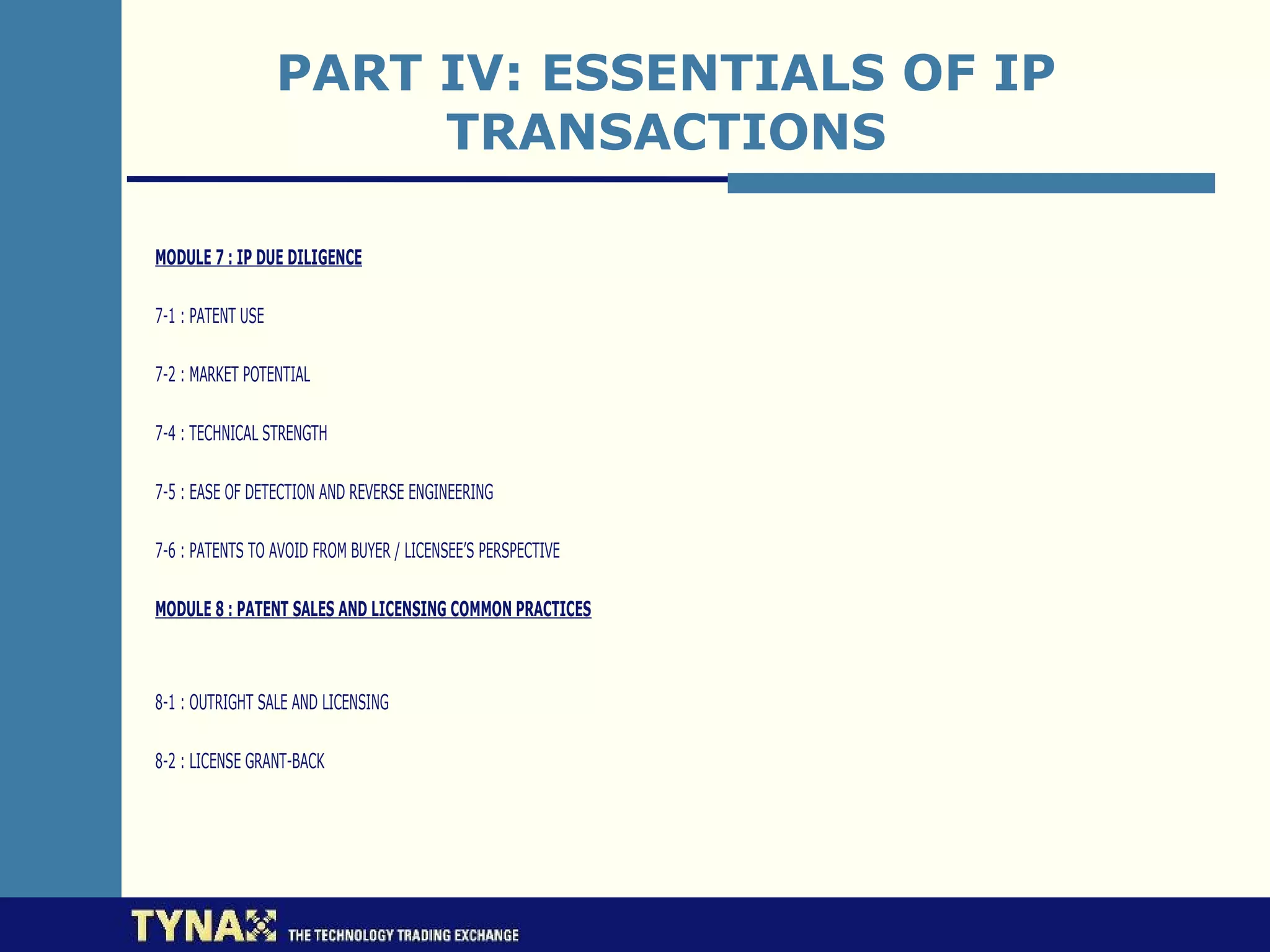 PART IV: ESSENTIALS OF IP
                        TRANSACTIONS

MODULE 7 : IP DUE DILIGENCE

7-1 : PATENT USE

7-2 : MARKET POTENTIAL

7-4 : TECHNICAL STRENGTH

7-5 : EASE OF DETECTION AND REVERSE ENGINEERING

7-6 : PATENTS TO AVOID FROM BUYER / LICENSEE’S PERSPECTIVE

MODULE 8 : PATENT SALES AND LICENSING COMMON PRACTICES



8-1 : OUTRIGHT SALE AND LICENSING

8-2 : LICENSE GRANT-BACK
 