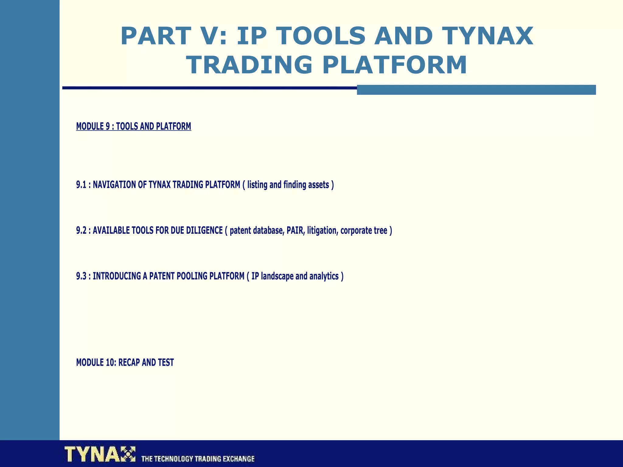 PART V: IP TOOLS AND TYNAX
                TRADING PLATFORM

MODULE 9 : TOOLS AND PLATFORM




9.1 : NAVIGATION OF TYNAX TRADING PLATFORM ( listing and finding assets )



9.2 : AVAILABLE TOOLS FOR DUE DILIGENCE ( patent database, PAIR, litigation, corporate tree )



9.3 : INTRODUCING A PATENT POOLING PLATFORM ( IP landscape and analytics )




MODULE 10: RECAP AND TEST
 