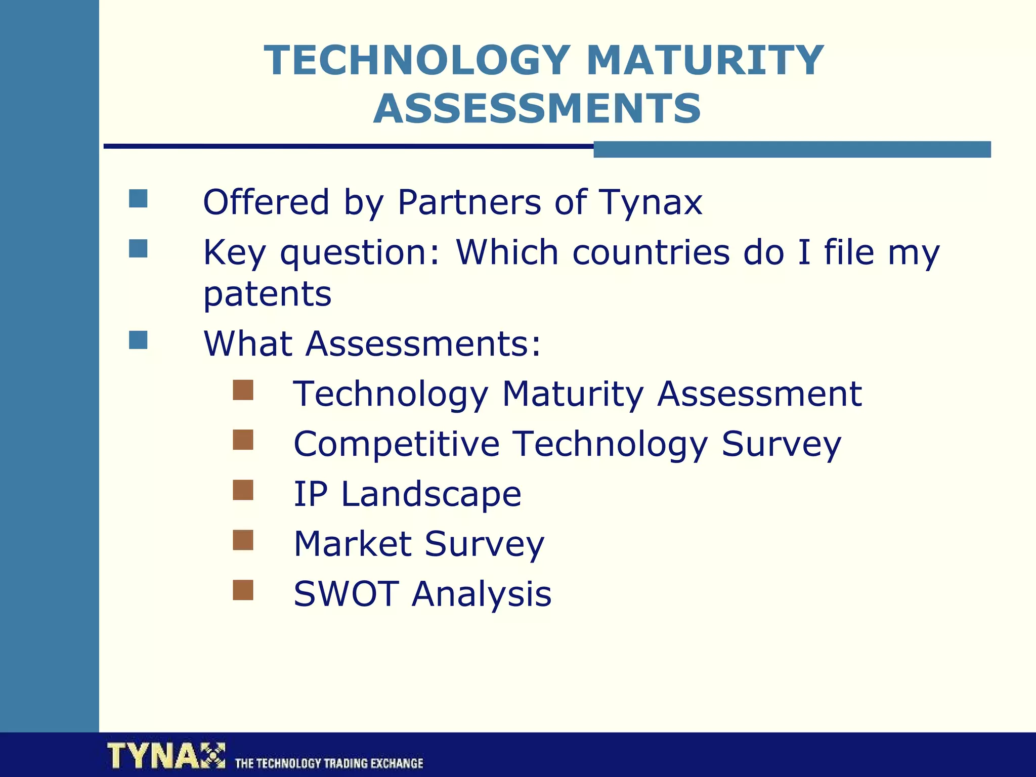 TECHNOLOGY MATURITY
           ASSESSMENTS

   Offered by Partners of Tynax
   Key question: Which countries do I file my
    patents
   What Assessments:
      Technology Maturity Assessment
      Competitive Technology Survey
      IP Landscape
      Market Survey
      SWOT Analysis
 