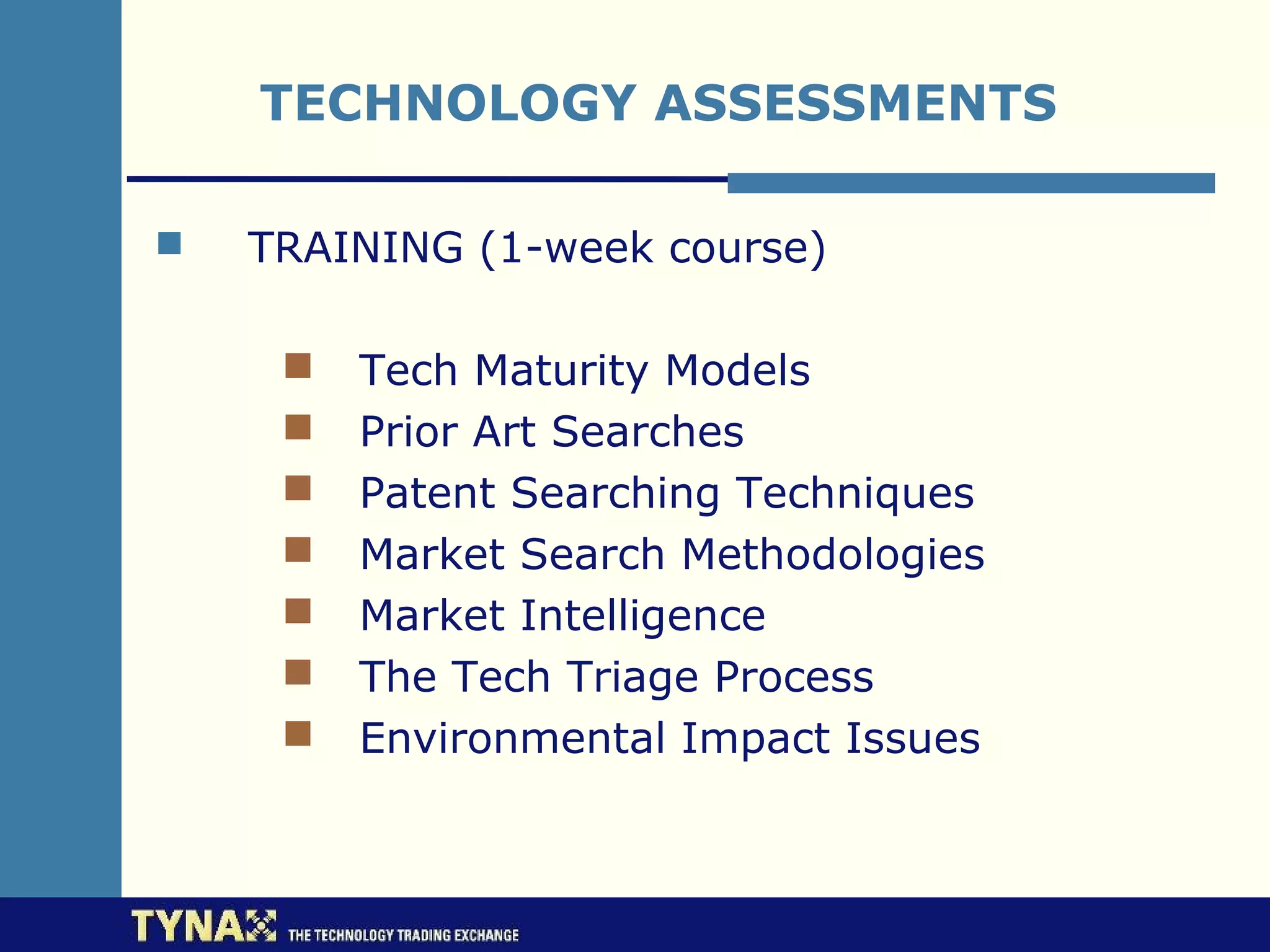 TECHNOLOGY ASSESSMENTS

   TRAINING (1-week course)

        Tech Maturity Models
        Prior Art Searches
        Patent Searching Techniques
        Market Search Methodologies
        Market Intelligence
        The Tech Triage Process
        Environmental Impact Issues
 