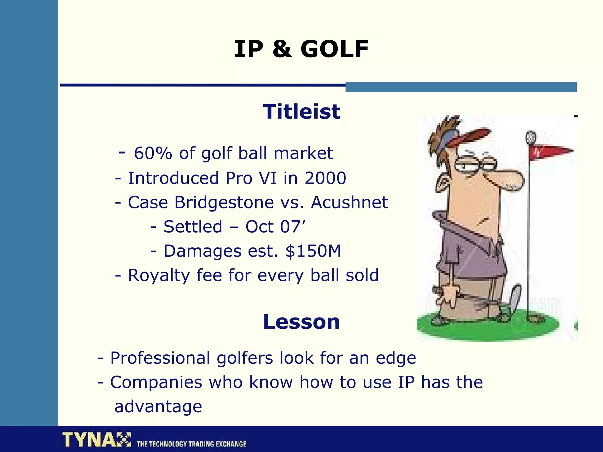 IP & GOLF

                  Titleist

  - 60% of golf ball market
 - Introduced Pro VI in 2000
 - Case Bridgestone vs. Acushnet
      - Settled – Oct 07’
      - Damages est. $150M
 - Royalty fee for every ball sold

                  Lesson
- Professional golfers look for an edge
- Companies who know how to use IP has the
  advantage
 