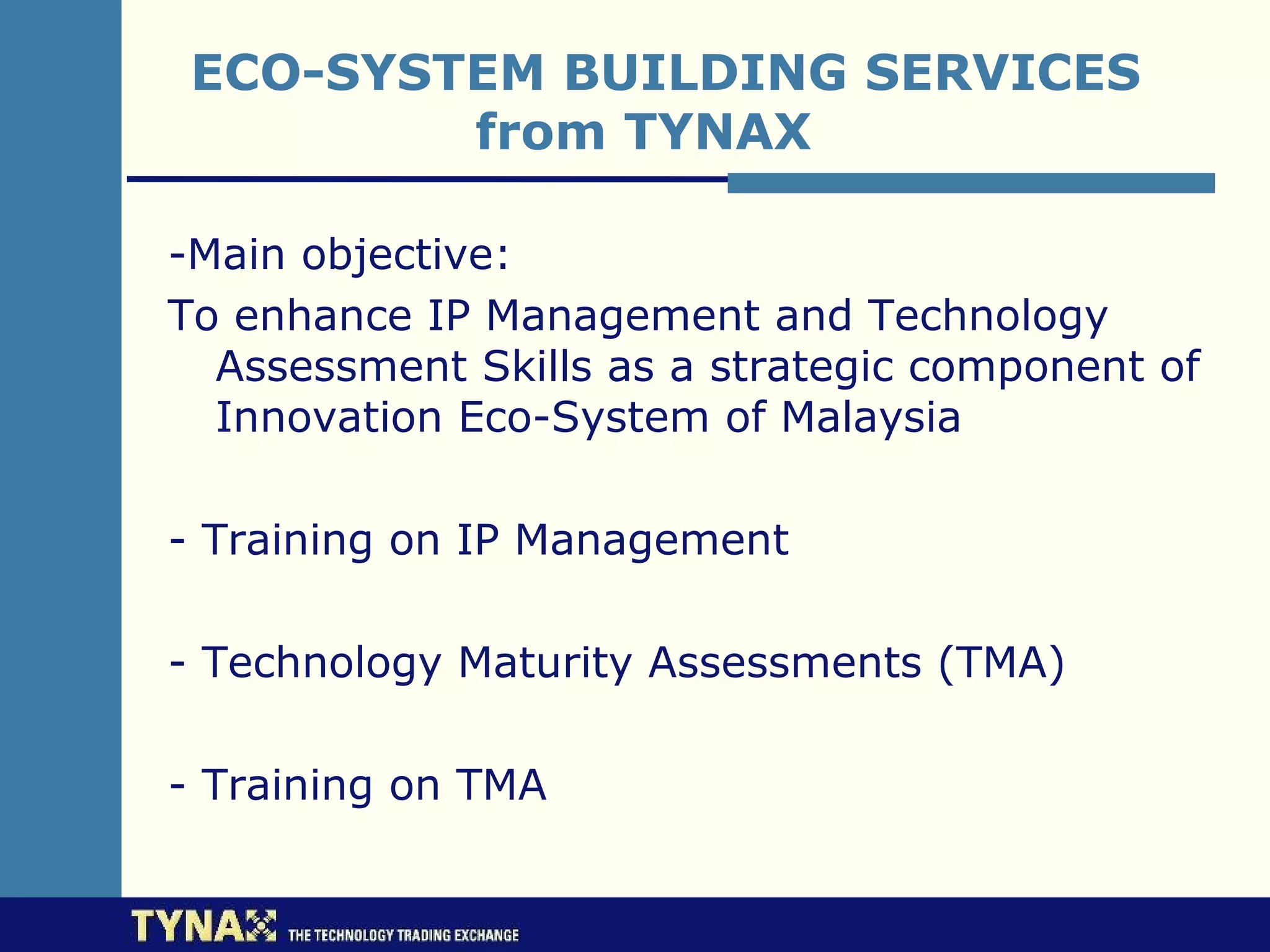 ECO-SYSTEM BUILDING SERVICES
         from TYNAX

-Main objective:
To enhance IP Management and Technology
  Assessment Skills as a strategic component of
  Innovation Eco-System of Malaysia

- Training on IP Management

- Technology Maturity Assessments (TMA)

- Training on TMA
 