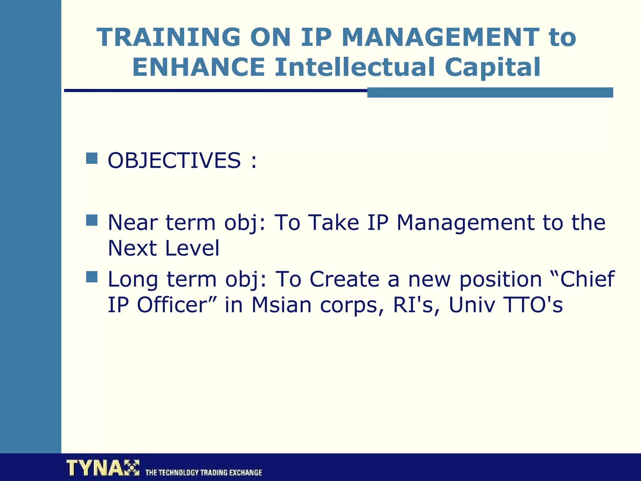 TRAINING ON IP MANAGEMENT to
   ENHANCE Intellectual Capital


 OBJECTIVES :


 Near term obj: To Take IP Management to the
  Next Level
 Long term obj: To Create a new position “Chief
  IP Officer” in Msian corps, RI's, Univ TTO's
 