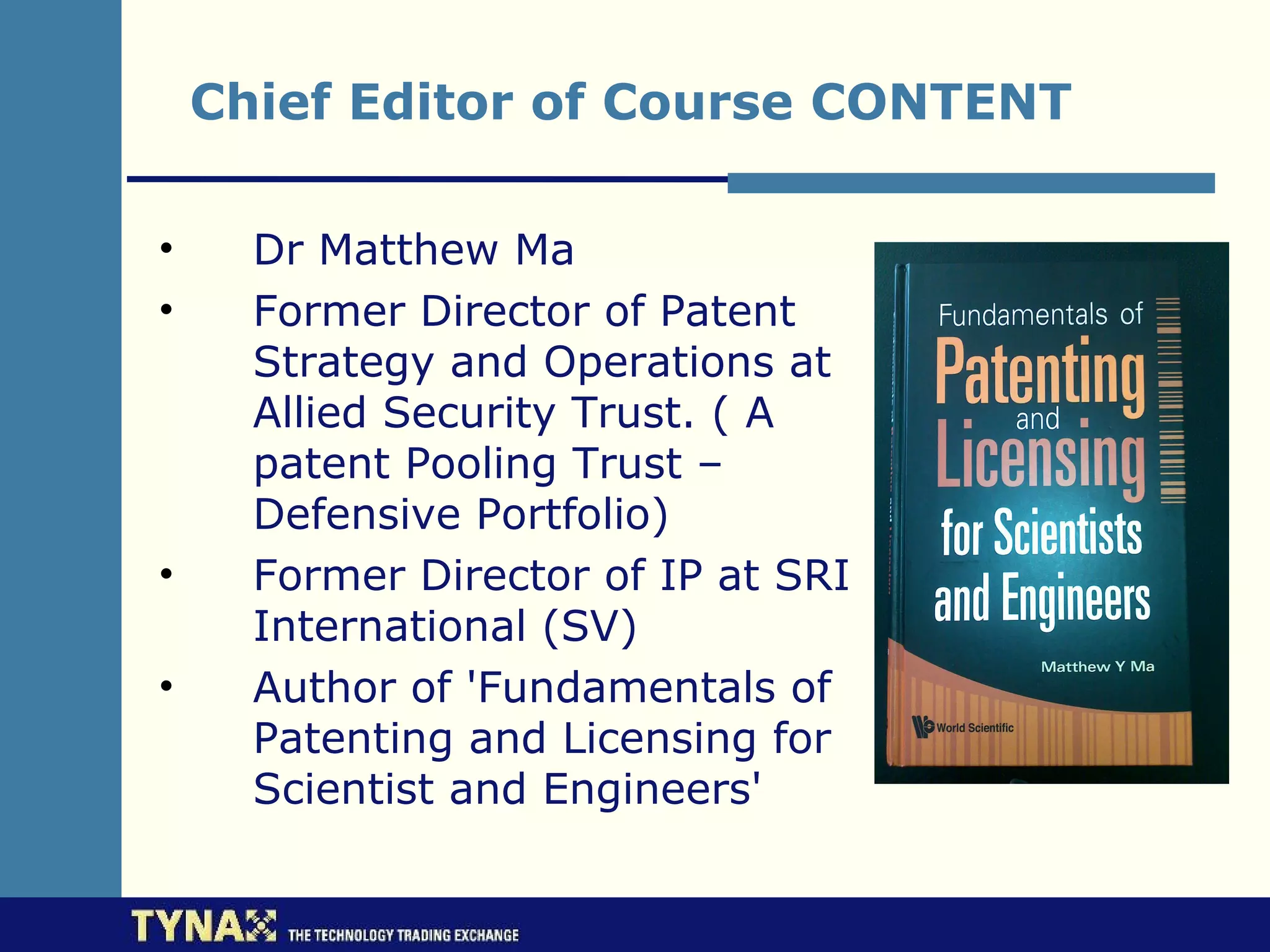 Chief Editor of Course CONTENT

•     Dr Matthew Ma
•     Former Director of Patent
      Strategy and Operations at
      Allied Security Trust. ( A
      patent Pooling Trust –
      Defensive Portfolio)
•     Former Director of IP at SRI
      International (SV)
•     Author of 'Fundamentals of
      Patenting and Licensing for
      Scientist and Engineers'
 