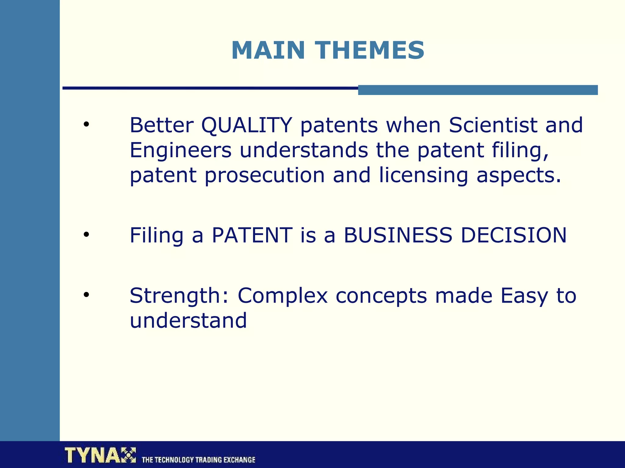 MAIN THEMES

•   Better QUALITY patents when Scientist and
    Engineers understands the patent filing,
    patent prosecution and licensing aspects.

•   Filing a PATENT is a BUSINESS DECISION

•   Strength: Complex concepts made Easy to
    understand
 
