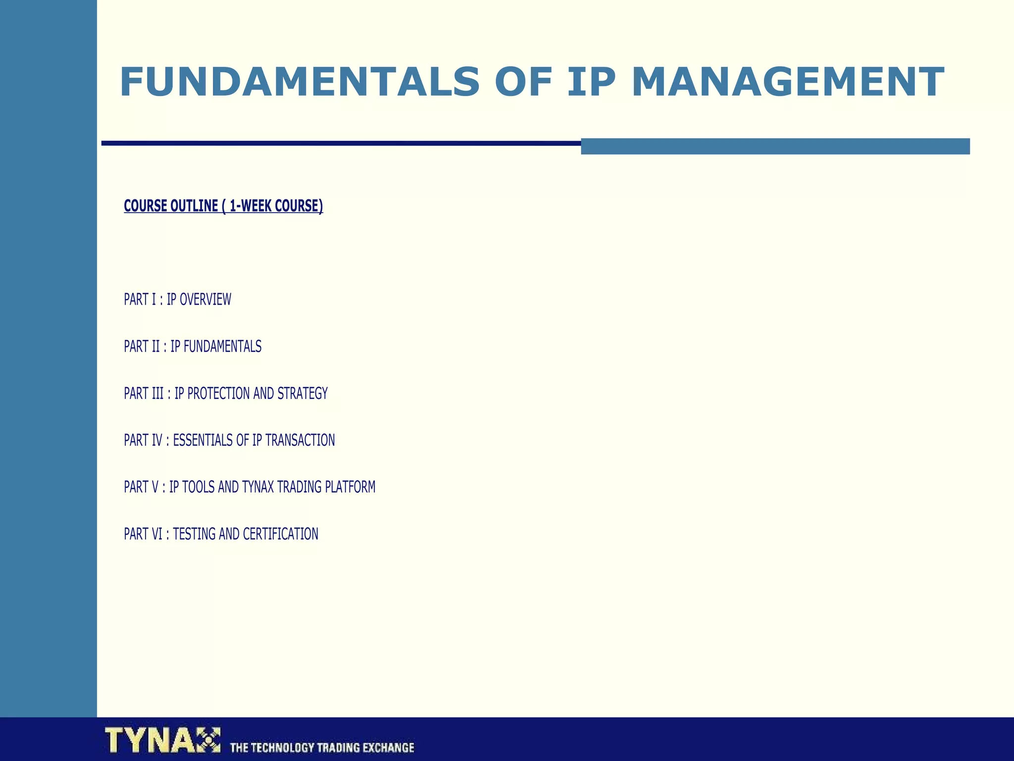 FUNDAMENTALS OF IP MANAGEMENT

COURSE OUTLINE ( 1-WEEK COURSE)




PART I : IP OVERVIEW

PART II : IP FUNDAMENTALS

PART III : IP PROTECTION AND STRATEGY

PART IV : ESSENTIALS OF IP TRANSACTION

PART V : IP TOOLS AND TYNAX TRADING PLATFORM

PART VI : TESTING AND CERTIFICATION
 