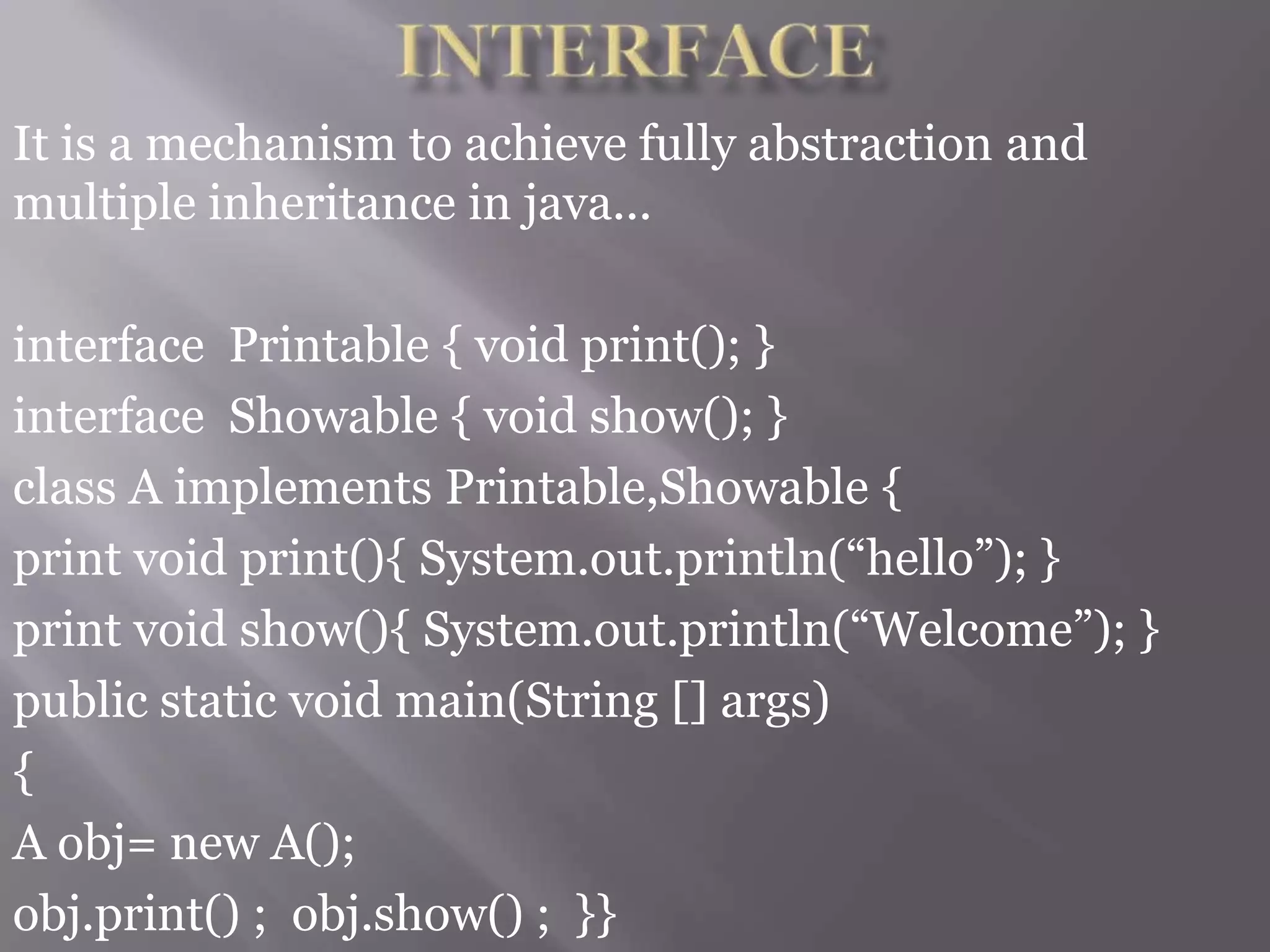 It is a mechanism to achieve fully abstraction and
multiple inheritance in java...
interface Printable { void print(); }
interface Showable { void show(); }
class A implements Printable,Showable {
print void print(){ System.out.println(“hello”); }
print void show(){ System.out.println(“Welcome”); }
public static void main(String [] args)
{
A obj= new A();
obj.print() ; obj.show() ; }}
 