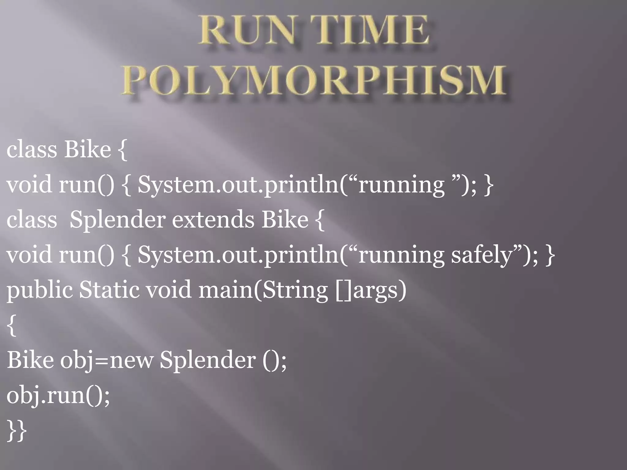 class Bike {
void run() { System.out.println(“running ”); }
class Splender extends Bike {
void run() { System.out.println(“running safely”); }
public Static void main(String []args)
{
Bike obj=new Splender ();
obj.run();
}}
 