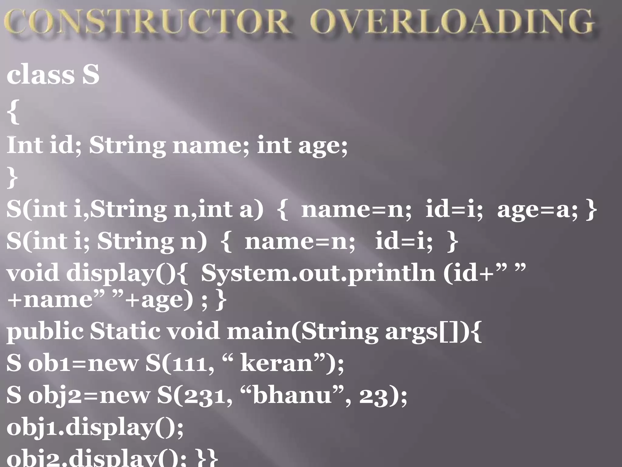 class S
{
Int id; String name; int age;
}
S(int i,String n,int a) { name=n; id=i; age=a; }
S(int i; String n) { name=n; id=i; }
void display(){ System.out.println (id+” ”
+name” ”+age) ; }
public Static void main(String args[]){
S ob1=new S(111, “ keran”);
S obj2=new S(231, “bhanu”, 23);
obj1.display();
obj2.display(); }}
 