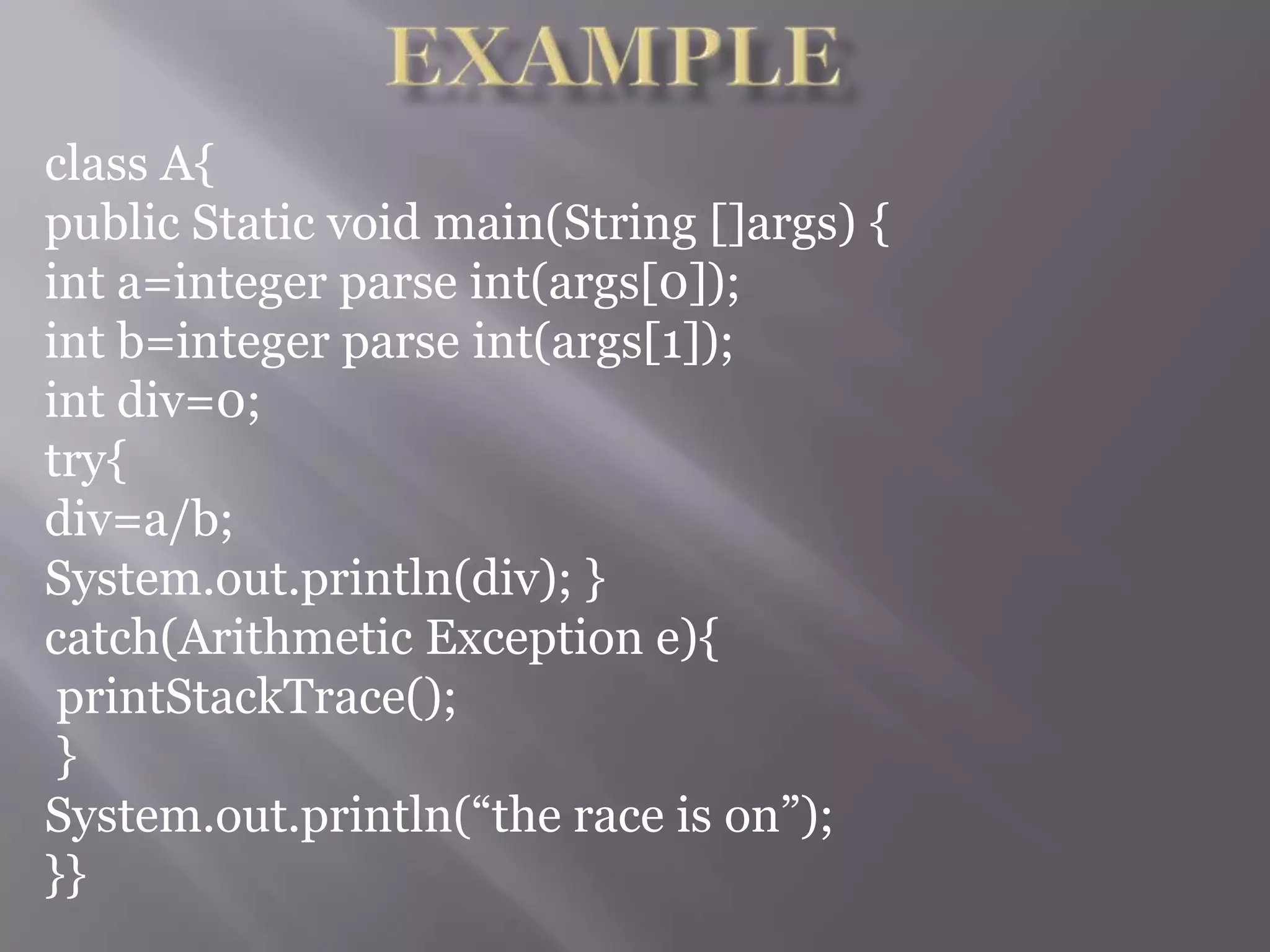 class A{
public Static void main(String []args) {
int a=integer parse int(args[0]);
int b=integer parse int(args[1]);
int div=0;
try{
div=a/b;
System.out.println(div); }
catch(Arithmetic Exception e){
printStackTrace();
}
System.out.println(“the race is on”);
}}
 