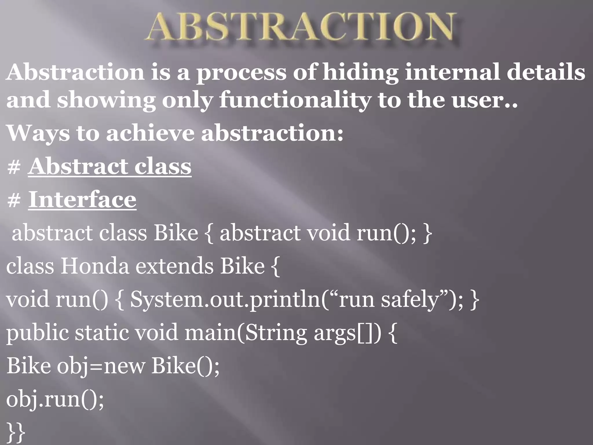 Abstraction is a process of hiding internal details
and showing only functionality to the user..
Ways to achieve abstraction:
# Abstract class
# Interface
abstract class Bike { abstract void run(); }
class Honda extends Bike {
void run() { System.out.println(“run safely”); }
public static void main(String args[]) {
Bike obj=new Bike();
obj.run();
}}
 