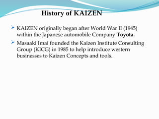 History of KAIZEN
 KAIZEN originally began after World War II (1945)
within the Japanese automobile Company Toyota.
 Masaaki Imai founded the Kaizen Institute Consulting
Group (KICG) in 1985 to help introduce western
businesses to Kaizen Concepts and tools.
 
