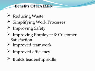 Benefits Of KAIZEN
 Reducing Waste
 Simplifying Work Processes
 Improving Safety
 Improving Employee & Customer
Satisfaction
 Improved teamwork
 Improved efficiency
 Builds leadership skills
 