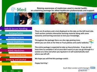 Raising awareness of medicines used in mental health:
                           an e-learning package for allied healthcare professionals and support
                                                          workers




Safe & Secure Handling
                               There are 8 sections and a test displayed on the tabs on the left hand side.
        Antipsychotics          Each section contains interactive learning material along with some
                               scenarios and learning exercises to test your knowledge.
       Antidepressants
                               Throughout the package there are also sign-posting icons
       Mood Stabilisers        which you can click on for links to Trust policies and useful websites.

       Benzodiazepines         The entire package is expected to take xx hours/minutes. If you do not
                               have time to complete it all at once don’t worry as you can go through it a
       ADHD Medicines          section at a time and when you log back in it will automatically start
                               where you left off.
  Dementia Medicines
                               We hope you will find this package useful.
  Smoking and alcohol
                               Happy learning !
                 Test

Back      Main      Next                                                                ©   SWLSTG 2012
 