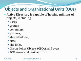 01/01/2025 Prepared BY: Abdulhafiz A. 12
Objects and Organizational Units (OUs)
 Active Directory is capable of hosting millions of
objects, including :
 users,
 groups,
 computers,
 printers,
 shared folders,
 sites,
 site links,
 Group Policy Objects (GPOs), and even
 DNS zones and host records.
 