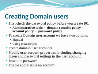 Creating Domain users
 First check the password policy before you create DU.
 Administrative tools  domain security policy 
account policy  password policy.
 To create Domain user account we have two options:
 Manual
 Using java scripts
 Create domain user accounts.
 Modify user account properties, including changing
logon and password settings in the user account.
 Reset the password.
 Enable and disable an account.
 