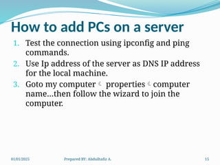 01/01/2025 Prepared BY: Abdulhafiz A. 15
How to add PCs on a server
1. Test the connection using ipconfig and ping
commands.
2. Use Ip address of the server as DNS IP address
for the local machine.
3. Goto my computer propertiescomputer
name…then follow the wizard to join the
computer.
 