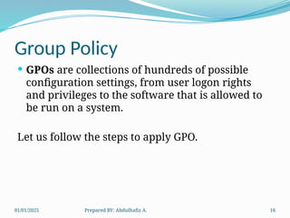 01/01/2025 Prepared BY: Abdulhafiz A. 16
Group Policy
 GPOs are collections of hundreds of possible
configuration settings, from user logon rights
and privileges to the software that is allowed to
be run on a system.
Let us follow the steps to apply GPO.
 